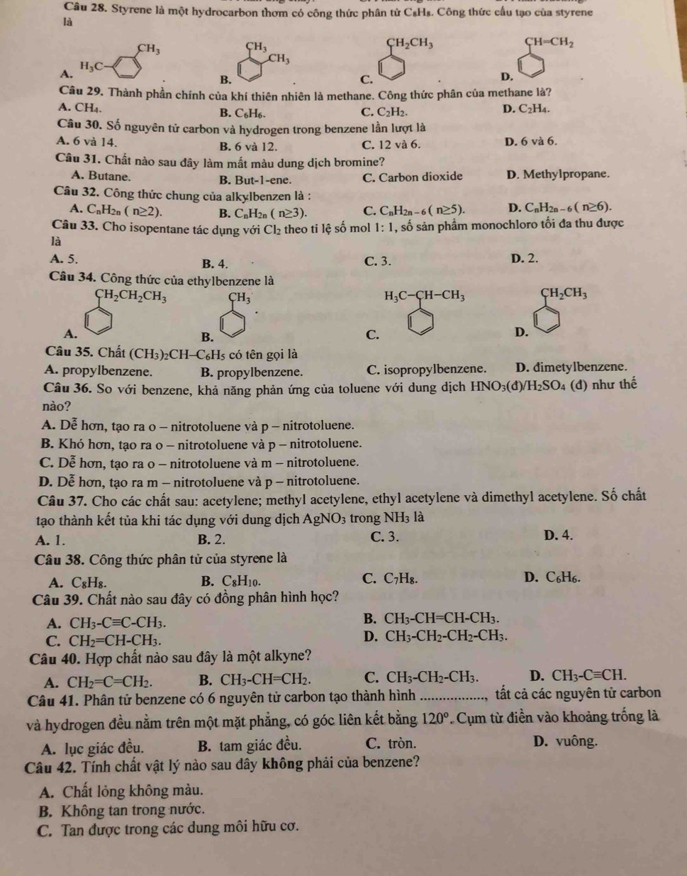 Styrene là một hydrocarbon thơm có công thức phân tử C_8H_8. Công thức cầu tạo của styrene
là
CH_3
CH_3
CH_2CH_3
_TH=CH_2
CH_3
H_3C
A.
B.
C.
D.
Câu 29. Thành phần chính của khí thiên nhiên là methane. Công thức phân của methane là?
A. CH₄. D. C_2H_4.
B. C_6H_6. C. C_2H_2.
Câu 30. Số nguyên tử carbon và hydrogen trong benzene lần lượt là
A. 6 và 14. B. 6 và 12. C. 12va6 D. 6 và 6.
Câu 31. Chất nào sau đây làm mất màu dung dịch bromine?
A. Butane. C. Carbon dioxide D. Methylpropane.
B. But-1-ene.
Câu 32. Công thức chung của alkylbenzen là :
A. C_nH_2n(n≥ 2). B. C_nH_2n(n≥ 3). C. C_nH_2n-6(n≥ 5). D. C_nH_2n-6(n≥ 6).
Câu 33. Cho isopentane tác dụng với Cl_2 theo ti lhat eshat o
là mol 1:1 , số sản phầm monochloro tối đa thu được
A. 5. B. 4. C. 3. D. 2.
Câu 34. Công thức của ethylbenzene là
CH_2CH_2CH_3 CH_3
H_3C-CH-CH_3
CH_2CH_3
A.
B.
C.
D.
Câu 35. Chất (CH₃)₂Cl H-C_6H_5; có tên gọi là
A. propylbenzene. B. propylbenzene. C. isopropylbenzene. D. dimetylbenzene.
Câu 36. So với benzene, khả năng phản ứng của toluene với dung dịch HNO_3(d /H_2SO_4 (đ) như thế
nào?
A. De hơn, tạo ra o - nitrotoluene và p - nitrotoluene.
B. Khó hơn, tạo ra o - nitrotoluene và p - nitrotoluene.
C. Dễ hơn, tạo ra o - nitrotoluene và m - nitrotoluene.
D. Dễ hơn, tạo ra m - nitrotoluene và p - nitrotoluene.
Câu 37. Cho các chất sau: acetylene; methyl acetylene, ethyl acetylene và dimethyl acetylene. Số chất
tạo thành kết tủa khi tác dụng với dung dịch AgNO_3 trong NH_3la
A. 1. B. 2. C. 3. D. 4.
Câu 38. Công thức phân tử của styrene là
A. C₈H₈. B. C_8H_10. C. C_7H_8.
D. C₆H6.
Câu 39. Chất nào sau đây có đồng phân hình học?
B.
A. CH_3-Cequiv C-CH_3. CH_3-CH=CH-CH_3.
C. CH_2=CH-CH_3.
D. CH_3-CH_2-CH_2-CH_3.
Câu 40. Hợp chất nào sau đây là một alkyne?
A. CH_2=C=CH_2. B. CH_3-CH=CH_2. C. CH_3-CH_2-CH_3. D. CH_3-Cequiv CH.
Câu 41. Phân tử benzene có 6 nguyên tử carbon tạo thành hình _, tất cả các nguyên tử carbon
và hydrogen đều nằm trên một mặt phẳng, có góc liên kết bằng 120° * Cụm từ điền vào khoảng trống là
A. lục giác đều. B. tam giác đều. C. tròn.
D. vuông.
Câu 42. Tính chất vật lý nào sau dây không phải của benzene?
A. Chất lỏng không màu.
B. Không tan trong nước.
C. Tan được trong các dung môi hữu cơ.