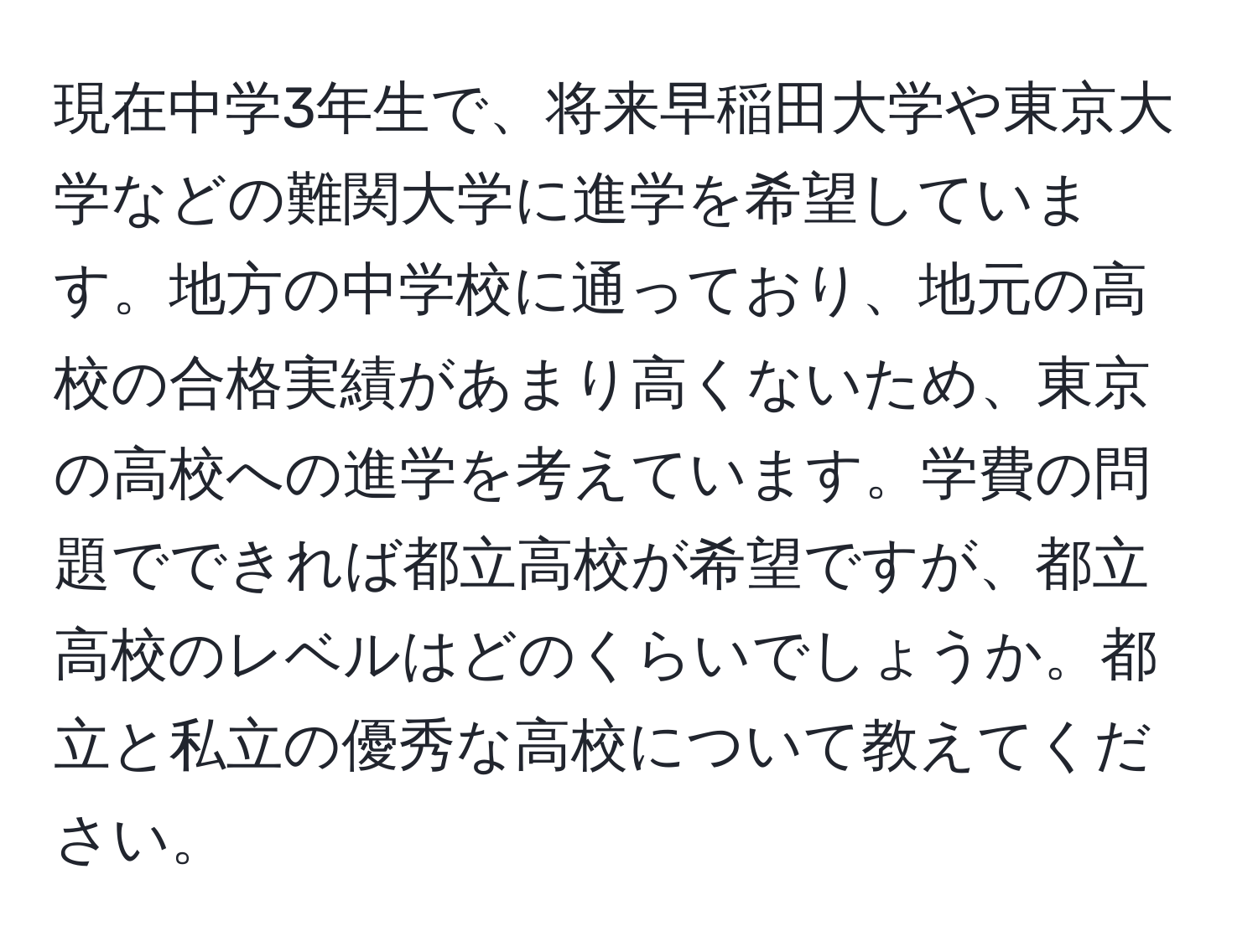 現在中学3年生で、将来早稲田大学や東京大学などの難関大学に進学を希望しています。地方の中学校に通っており、地元の高校の合格実績があまり高くないため、東京の高校への進学を考えています。学費の問題でできれば都立高校が希望ですが、都立高校のレベルはどのくらいでしょうか。都立と私立の優秀な高校について教えてください。