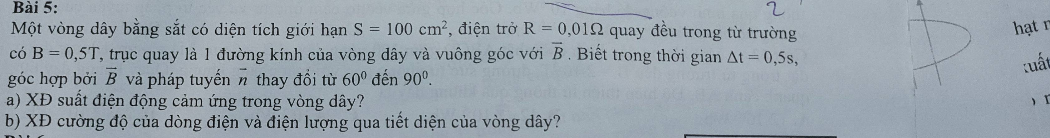 Một vòng dây bằng sắt có diện tích giới hạn S=100cm^2 , điện trở R=0,01Omega quay đều trong từ trường 
hạt n 
có B=0,5T , trục quay là 1 đường kính của vòng dây và vuông góc với vector B. Biết trong thời gian △ t=0,5s, 
tuất 
góc hợp bởi vector B và pháp tuyến π thay đổi từ 60° đến 90^0. 
a) XĐ suất điện động cảm ứng trong vòng dây? x 
b) XĐ cường độ của dòng điện và điện lượng qua tiết diện của vòng dây?