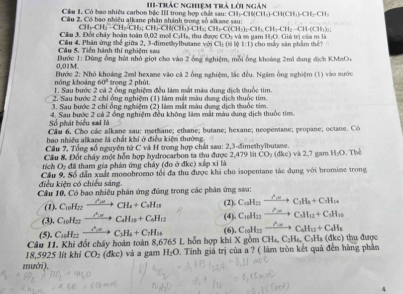 III-tráC ngHIệM trả lời ngán
Câu 1. Có bao nhiêu carbon bậc III trong hợp chất sau: CH_3-CH(CH_3)-CH(CH_3)-CH_2-CH_3
Câu 2. Có bao nhiêu alkane phân nhánh trong số alkane sau:
CH_3-CH_2-CH_2-CH_3;CH_3-CH(CH_3)-CH_3;CH_3-C(CH_3)_2-CH_3,CH_2-CH-(CH_3);CH_2.
Câu 3. Đốt cháy hoàn toàn 0,02 mol C₃H₈, thu được CO_2 và m gam H_2O. Giá trị của m là
Câu 4. Phản ứng thế giữa 2, 3-đimethylbutane với Cl_2 (tỉ lệ 1:1) cho mầy sản phầm thế?
Câu 5. Tiến hành thí nghiệm sau
Bước 1: Dùng ổng hút nhỏ giọt cho vào 2 ống nghiệm, mỗi ống khoảng 2ml dung dịch KMnO4
0,01M.
Bước 2: Nhỏ khoảng 2ml hexane vào cả 2 ống nghiệm, lắc đều. Ngâm ống nghiệm (1) vào nước
nóng khoảng 60° trong 2 phút.
1. Sau bước 2 cả 2 ống nghiệm đều làm mất màu dung dịch thuốc tím.
2. Sau bước 2 chỉ ống nghiệm (1) làm mất màu dung dịch thuốc tím.
3. Sau bước 2 chỉ ống nghiệm (2) làm mất màu dung dịch thuốc tím.
4. Sau bước 2 cả 2 ống nghiệm đều không làm mất màu dung dịch thuốc tím.
Số phát biểu sai là
Câu 6. Cho các alkane sau: methane; ethane; butane; hexane; neopentane; propane; octane. Có
bao nhiêu alkane là chất khí ở điều kiện thường.
Câu 7. Tổng số nguyên tử C và H trong hợp chất sau: 2,3-đimethylbutane.
Câu 8. Đốt cháy một hỗn hợp hydrocarbon ta thu được 2,479 lít CO_2 (đkc) và 2,7 gam H_2O. Thể
tích O_2 đã tham gia phản ứng cháy (đo ở đkc) xấp xỉ là
Câu 9. Số dẫn xuất monobromo tối đa thu được khi cho isopentane tác dụng với bromine trong
điều kiện có chiếu sáng.
Câu 10. Có bao nhiêu phản ứng đúng trong các phản ứng sau:
(1). C_10H_22xrightarrow I^0;xtCH_4+C_9H_18 (2). C_10H_22xrightarrow I°ttC_3H_8+C_7H_14
(3). C_10H_22xrightarrow I^0;π rC_4H_10+C_6H_12 (4). C_10H_22xrightarrow i^0:π C_5H_12+C_5H_10
(5). C_10H_22xrightarrow i_2:π C_3H_6+C_7H_16
(6). C_10H_22xrightarrow I^0:π tC_6H_12+C_4H_8
Câu 11. Khi đốt cháy hoàn toàn 8,6765 L hỗn hợp khí X gồm CH_4,C_2H_6,C_3H_8(dkc) thu được
18,5925 lít khí CO_2 (đkc) và a gam H_2O 0. Tính giá trị của a ? ( làm tròn kết quả đến hàng phần
mười).
4