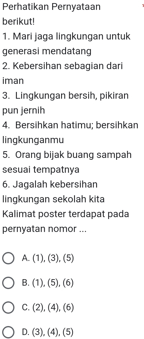 Perhatikan Pernyataan
berikut!
1. Mari jaga lingkungan untuk
generasi mendatang
2. Kebersihan sebagian dari
iman
3. Lingkungan bersih, pikiran
pun jernih
4. Bersihkan hatimu; bersihkan
lingkunganmu
5. Orang bijak buang sampah
sesuai tempatnya
6. Jagalah kebersihan
lingkungan sekolah kita
Kalimat poster terdapat pada
pernyatan nomor ...
A. (1),(3),(5)
B. (1),(5),(6)
C. (2),(4),(6)
D. (3),(4),(5)