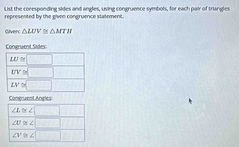 List the coresponding sides and angles, using congruence symbols, for each pair of triangles
represented by the given congruence statement.
Given: △ LUV≌ △ MTH
Congruent Sides:
Congruent Angles: