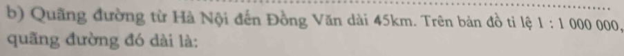 Quãng đường từ Hà Nội đến Đồng Văn dài 45km. Trên bản đồ ti lệ 1:1000000, 
quãng đường đó dài là: