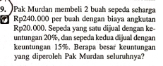 Pak Murdan membeli 2 buah sepeda seharga
Rp240.000 per buah dengan biaya angkutan
Rp20,000. Sepeda yang satu dijual dengan ke- 
untungan 20%, dan sepeda kedua dijual dengan 
keuntungan 15%. Berapa besar keuntungan 
yang diperoleh Pak Murdan seluruhnya?