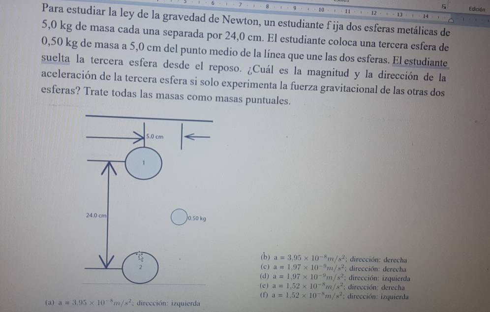 Edición
7 8 q 10 11 12 13
1 4
Para estudiar la ley de la gravedad de Newton, un estudiante f ija dos esferas metálicas de
5,0 kg de masa cada una separada por 24,0 cm. El estudiante coloca una tercera esfera de
0,50 kg de masa a 5,0 cm del punto medio de la línea que une las dos esferas. El estudiante
suelta la tercera esfera desde el reposo. ¿Cuál es la magnitud y la dirección de la
aceleración de la tercera esfera si solo experimenta la fuerza gravitacional de las otras dos
esferas? Trate todas las masas como masas puntuales.
(b) a=3,95* 10^(-8)m/s^2; dirección: derecha
(c) a=1,97* 10^(-9)m/s^2; dirección: derecha
(d) a=1.97* 10^(-9)m/s^2; dirección: izquierda
(e) a=1.52* 10^(-8)m/s^2 : dirección: derecha
(f) a=1,52* 10^(-8)m/s^2 : dirección: izquierda
(a) a=3.95* 10^(-8)m/s^2; dirección: izquierda