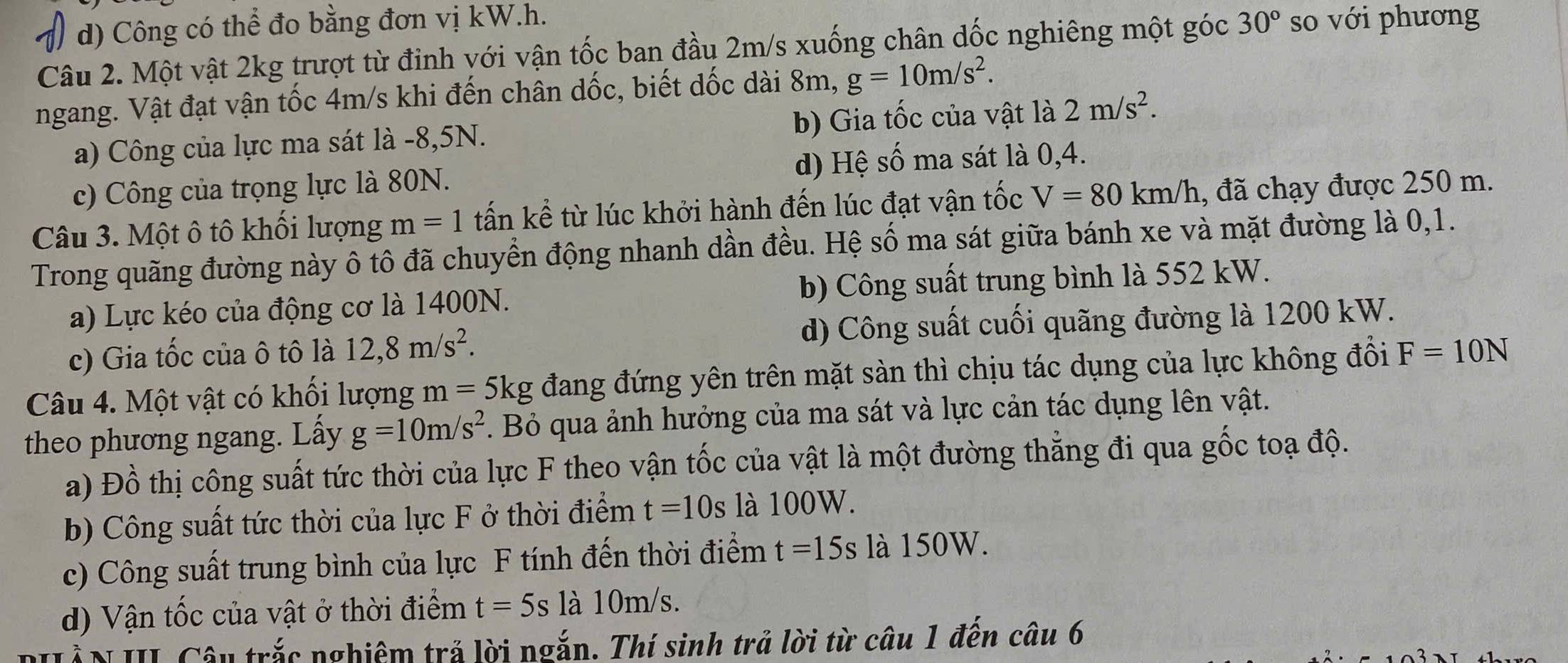 d) Công có thể đo bằng đơn vị kW.h. 30° so với phương
Câu 2. Một vật 2kg trượt từ đinh với vận tốc ban đầu 2m/s xuống chân dốc nghiêng một góc
ngang. Vật đạt vận tốc 4m/s khi đến chân dốc, biết dốc dài 8m, g=10m/s^2.
a) Công của lực ma sát là -8,5N. b) Gia tốc của vật là la 2m/s^2.
c) Công của trọng lực là 80N. d) Hệ số ma sát là 0,4.
Câu 3. Một ô tô khối lượng m=1 tấn kể từ lúc khởi hành đến lúc đạt vận tốc V=80km/h , đã chạy được 250 m.
Trong quãng đường này ô tô đã chuyển động nhanh dần đều. Hệ số ma sát giữa bánh xe và mặt đường là 0,1.
a) Lực kéo của động cơ là 1400N. b) Công suất trung bình là 552 kW.
c) Gia tốc của ô tô là 12,8m/s^2. d) Công suất cuối quãng đường là 1200 kW.
Câu 4. Một vật có khối lượng m = 5kg đang đứng yên trên mặt sàn thì chịu tác dụng của lực không đổi F=10N
theo phương ngang. Lấy g=10m/s^2. Bỏ qua ảnh hưởng của ma sát và lực cản tác dụng lên vật.
a) Đồ thị công suất tức thời của lực F theo vận tốc của vật là một đường thẳng đi qua gốc toạ độ.
b) Công suất tức thời của lực F ở thời điểm t=10s là 100W.
c) Công suất trung bình của lực F tính đến thời điểm t=15s là 150W.
d) Vận tốc của vật ở thời điểm t=5s a10m/ s.
N III Câu trắc nghiệm trả lời ngắn. Thí sinh trả lời từ câu 1 đến câu 6