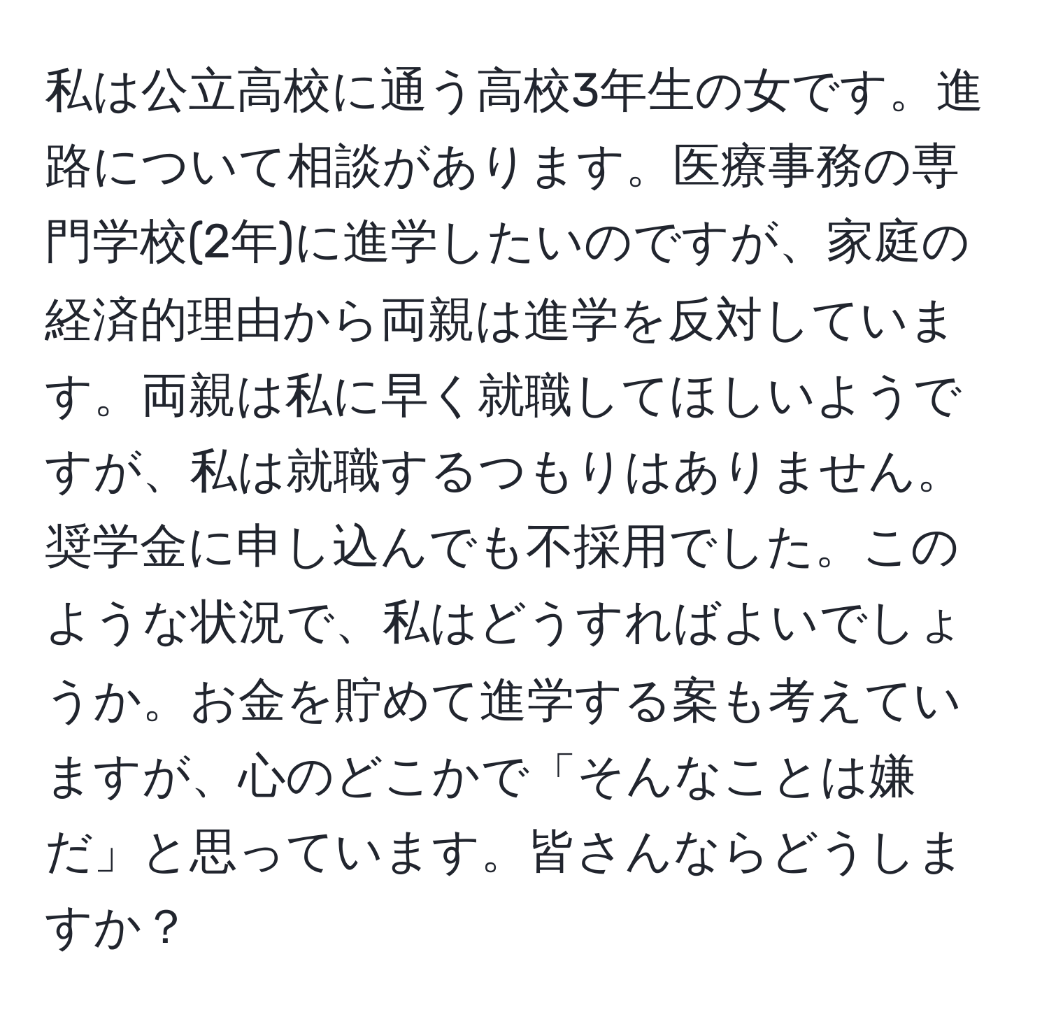 私は公立高校に通う高校3年生の女です。進路について相談があります。医療事務の専門学校(2年)に進学したいのですが、家庭の経済的理由から両親は進学を反対しています。両親は私に早く就職してほしいようですが、私は就職するつもりはありません。奨学金に申し込んでも不採用でした。このような状況で、私はどうすればよいでしょうか。お金を貯めて進学する案も考えていますが、心のどこかで「そんなことは嫌だ」と思っています。皆さんならどうしますか？