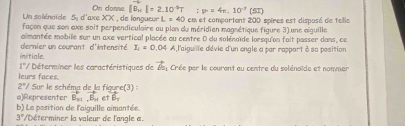 On donne ||B_H||=2.10^(-5)T :mu · =4π ,10^(-7)(SI)
Un solénoïde S: d'axe X'X , de longueur L=40 cm et comportant 200 spires est disposé de telle 
façon que son axe soit perpendiculaire au plan du méridien magnétique figure 3).une aiguille 
aimantée mobile sur un axe vertical placée au centre 0 du solénoïde lorsqu'on fait passer dans, ce 
dernier un courant d'intensité I_1=0.04 A,l'aiguille dévie d'un angle a par rapport à sa position 
initiale.
1°/ Déterminer les caractéristiques de vector Bs_1 Crée par le courant au centre du solénoïde et nommer 
leurs faces.
2° / Sur le schéma de la figure(3) : 
a)Representer vector B_S1,vector B_H et vector B_T
b) La position de l'aiguille aimantée.
3° /Déterminer la valeur de l'angle a.