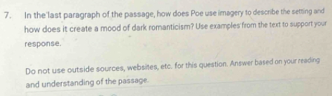 In the last paragraph of the passage, how does Poe use imagery to describe the setting and 
how does it create a mood of dark romanticism? Use examples from the text to support your 
response. 
Do not use outside sources, websites, etc. for this question. Answer based on your reading 
and understanding of the passage.