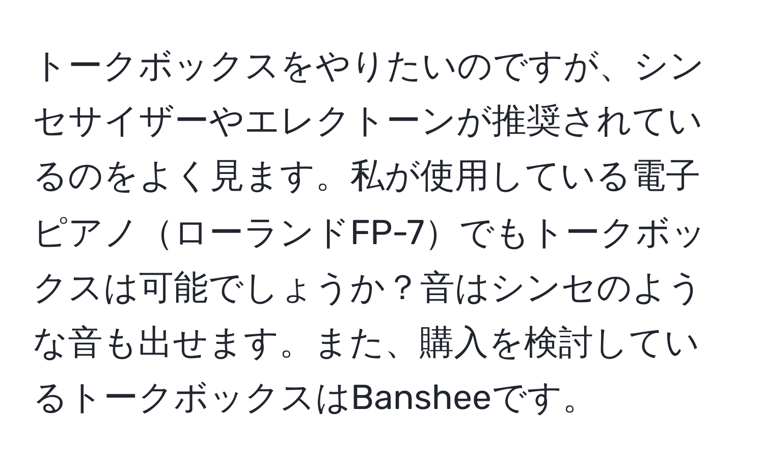 トークボックスをやりたいのですが、シンセサイザーやエレクトーンが推奨されているのをよく見ます。私が使用している電子ピアノローランドFP-7でもトークボックスは可能でしょうか？音はシンセのような音も出せます。また、購入を検討しているトークボックスはBansheeです。