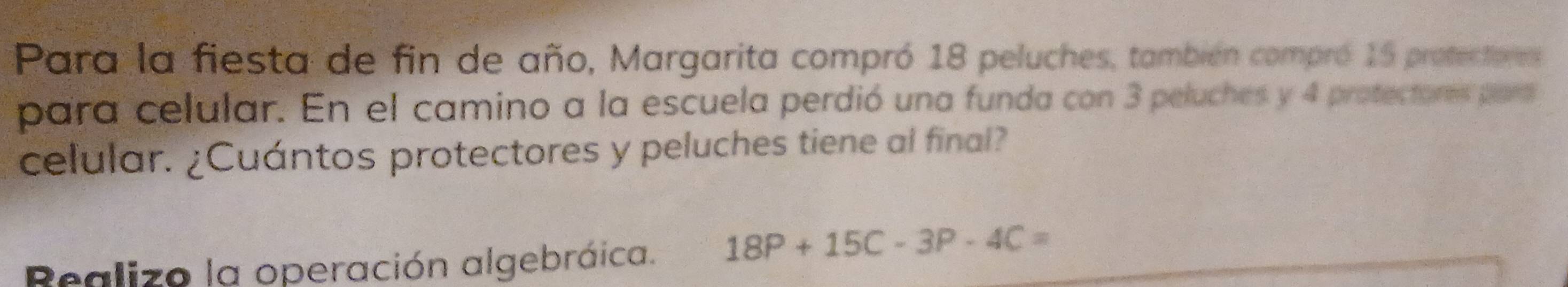 Para la fiesta de fin de año, Margarita compró 18 peluches, también compró 15 protectores 
para celular. En el camino a la escuela perdió una funda con 3 peluches y 4 protectores pars 
celular. ¿Cuántos protectores y peluches tiene al final? 
Realizo la operación algebráica. 18P+15C-3P-4C=