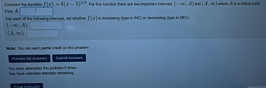 Consider the function f(x)=8(x-5)^2/3. For this function there are two important intervals: (-∈fty ,A) and (A,∈fty ) where A is a critical point. 
Find A 1 
For each of the following intervals, tell whether f(x) is increasing (type in INC) or decreasing (type in DEC).
(-∈fty ,A):□
(A,∈fty ):□
Note: You can earn partial credit on this problem. 
Preview My Answers Submit Answers 
You have attempted this problem 0 times. 
You have unlimited attempts remaining. 
Emall Instructor