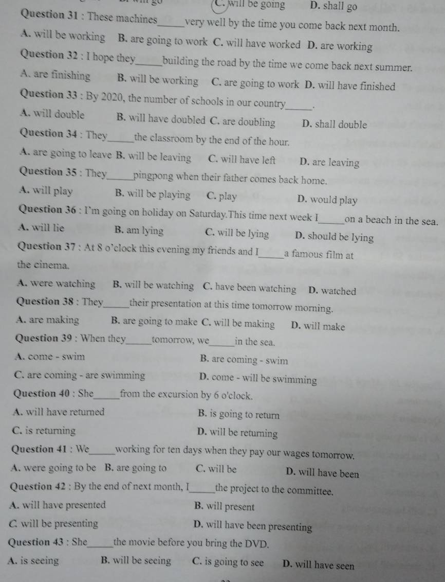 C. will be going D. shall go
Question 31 : These machines_ very well by the time you come back next month.
A. will be working B. are going to work C. will have worked D. are working
Question 32 : I hope they_ building the road by the time we come back next summer.
A. are finishing B. will be working C. are going to work D. will have finished
Question 33 : By 2020, the number of schools in our country_ .
A. will double B. will have doubled C. are doubling D. shall double
Question 34 : They_ the classroom by the end of the hour.
A. are going to leave B. will be leaving C. will have left D. are leaving
Question 35 : They_ pingpong when their father comes back home.
A. will play B. will be playing C. play D. would play
Question 36 : I’m going on holiday on Saturday.This time next week I_ on a beach in the sea.
A. will lie B. am lying C. will be lying D. should be lying
Question 37 : At 8 o’clock this evening my friends and I_ a famous film at
the cinema.
A. were watching B. will be watching C. have been watching D. watched
Question 38 : They_ their presentation at this time tomorrow morning.
A. are making B. are going to make C. will be making D. will make
Question 39 : When they_ tomorrow, w_ in the sea.
A. come - swim B. are coming - swim
C. are coming - are swimming D. come - will be swimming
Question 40 : She_ from the excursion by 6 o'clock.
A. will have returned B. is going to return
C. is returning D. will be returning
Question 41 : We_ working for ten days when they pay our wages tomorrow.
A. were going to be B. are going to C. will be D. will have been
Question 42 : By the end of next month, I_ the project to the committee.
A. will have presented B. will present
C will be presenting D. will have been presenting
Question 43 : She_ the movie before you bring the DVD.
A. is seeing B. will be seeing C. is going to see D. will have seen