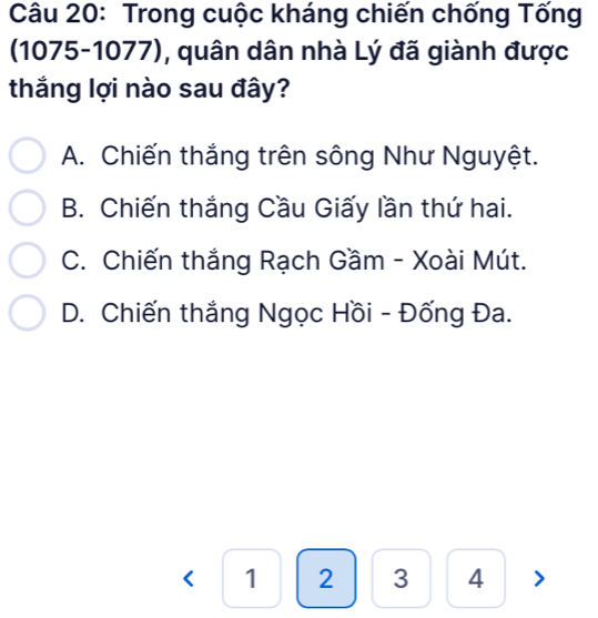 Trong cuộc kháng chiến chống Tống
(1075-1077), quân dân nhà Lý đã giành được
thắng lợi nào sau đây?
A. Chiến thắng trên sông Như Nguyệt.
B. Chiến thắng Cầu Giấy lần thứ hai.
C. Chiến thắng Rạch Gầm - Xoài Mút.
D. Chiến thắng Ngọc Hồi - Đống Đa.
<1234>