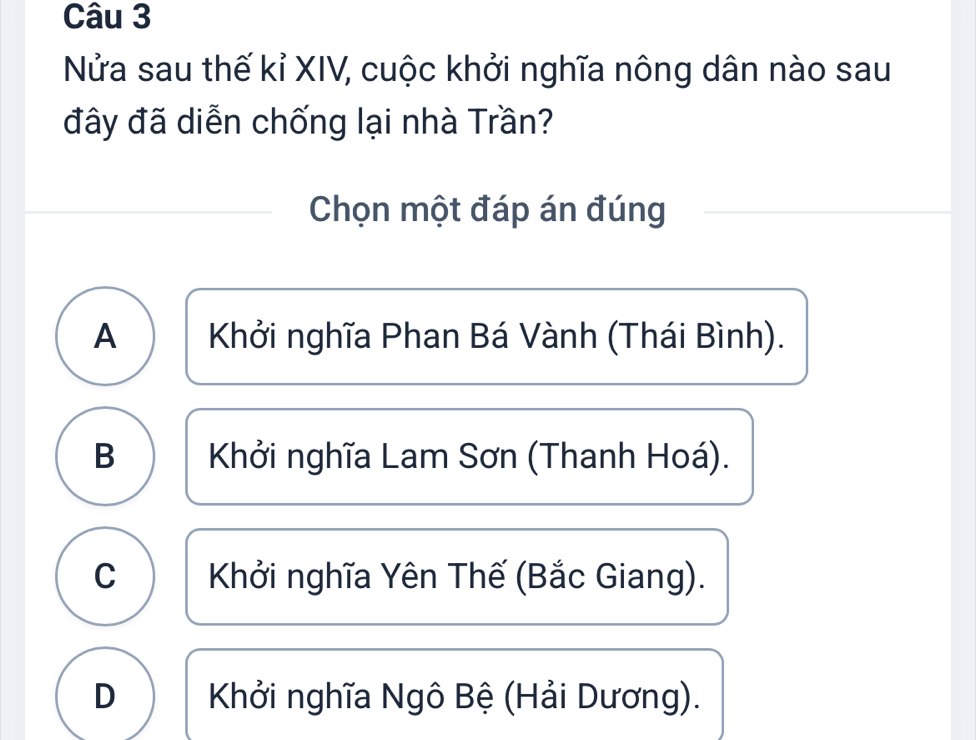 Nửa sau thế kỉ XIV, cuộc khởi nghĩa nông dân nào sau
đây đã diễn chống lại nhà Trần?
Chọn một đáp án đúng
A Khởi nghĩa Phan Bá Vành (Thái Bình).
B Khởi nghĩa Lam Sơn (Thanh Hoá).
C Khởi nghĩa Yên Thế (Bắc Giang).
D Khởi nghĩa Ngô Bệ (Hải Dương).