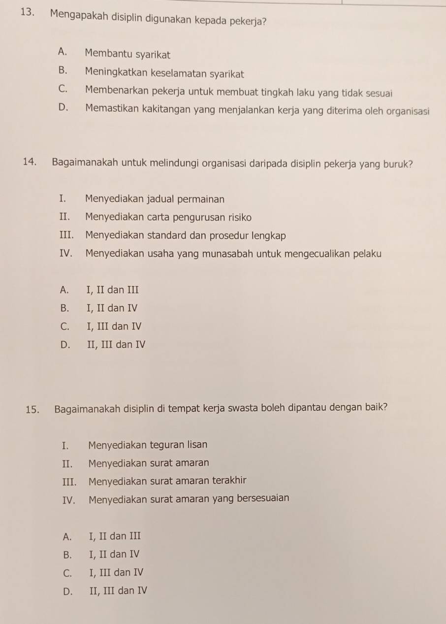 Mengapakah disiplin digunakan kepada pekerja?
A. Membantu syarikat
B. Meningkatkan keselamatan syarikat
C. Membenarkan pekerja untuk membuat tingkah laku yang tidak sesuai
D. Memastikan kakitangan yang menjalankan kerja yang diterima oleh organisasi
14. Bagaimanakah untuk melindungi organisasi daripada disiplin pekerja yang buruk?
I. Menyediakan jadual permainan
II. Menyediakan carta pengurusan risiko
III. Menyediakan standard dan prosedur lengkap
IV. Menyediakan usaha yang munasabah untuk mengecualikan pelaku
A. I, II dan III
B. I, II dan IV
C. I, III dan IV
D. II, III dan IV
15. Bagaimanakah disiplin di tempat kerja swasta boleh dipantau dengan baik?
I. Menyediakan teguran lisan
II. Menyediakan surat amaran
III. Menyediakan surat amaran terakhir
IV. Menyediakan surat amaran yang bersesuaian
A. I, II dan III
B. I, II dan IV
C. I, III dan IV
D. II, III dan IV