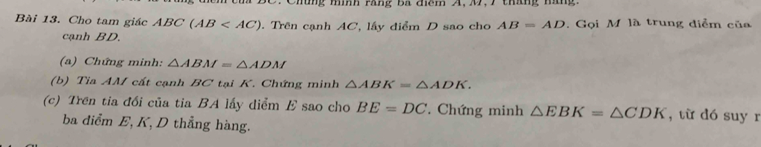 2 . Chứng mình rãng ba điểm A, M, 7 tháng hăng. 
Bài 13. Cho tam giác ABC(AB . Trên cạnh AC, lấy điểm D sao cho AB=AD. Gọi M là trung diểm của 
cạnh BD. 
(a) Chứng minh: △ ABM=△ ADM
(b) Tia AM cắt cạnh BC tại K. Chứng minh △ ABK=△ ADK. 
(c) Trên tia đổi của tia BA lấy diểm E sao cho BE=DC Chứng minh △ EBK=△ CDK , từ dó suy r 
ba điểm E, K, D thẳng hàng.