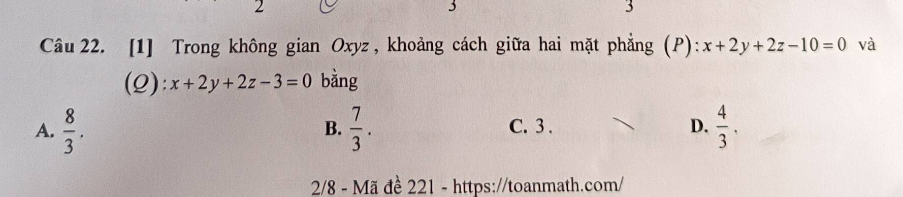 2
3
3
Câu 22. [1] Trong không gian Oxyz , khoảng cách giữa hai mặt phẳng (P): x+2y+2z-10=0 và
(Q): x+2y+2z-3=0 bằng
A.  8/3 .  7/3 . C. 3. D.  4/3 
B.
2/8 - Mã đề 221 - https://toanmath.com/