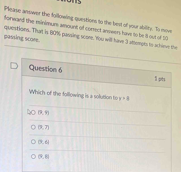 Please answer the following questions to the best of your ability. To move
forward the minimum amount of correct answers have to be 8 out of 10
questions. That is 80% passing score. You will have 3 attempts to achieve the
passing score.
Question 6 1 pts
Which of the following is a solution to y>8
(9,9)
(9,7)
(9,6)
(9,8)