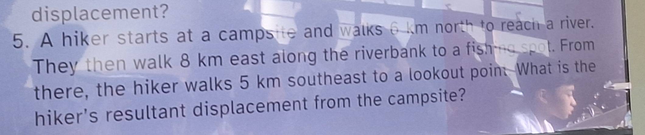 displacement? 
5. A hiker starts at a campsite and walks 6 km north to reach a river. 
They then walk 8 km east along the riverbank to a fishing spot. From 
there, the hiker walks 5 km southeast to a lookout poin. What is the 
hiker's resultant displacement from the campsite?