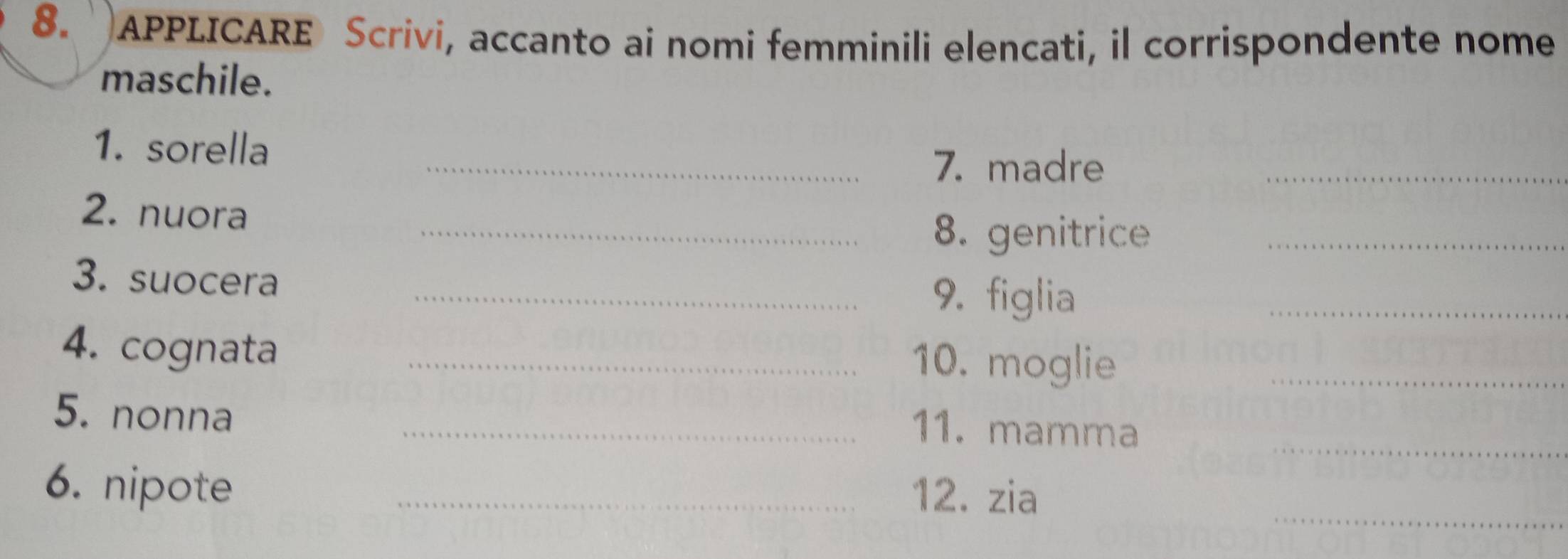 APPLICARE Scrivi, accanto ai nomi femminili elencati, il corrispondente nome 
maschile. 
1. sorella 
_7. madre 
_ 
2. nuora 
_8. genitrice_ 
3. suocera _9. figlia_ 
4. cognata _10. moglie_ 
5. nonna 
_11. mamma_ 
_ 
6. nipote_ 
12. zia