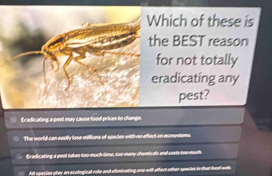 Which of these is
the BEST reason
for not totally
eradicating any
pest?
Eradicating a pest may cause food prices to change.
The world can easily lose millions of species with no effect on ecosystems.
Eradicating a pest takes too much time, too many chemicals and costs too much.
All species play an ecological role and eliminating one will affect other species in that food weth