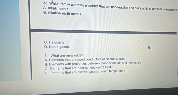 Which family contains elements that are non-reactive and have a full outer shell of electrons
A. Alkali metals
B. Alkaline earth metals
C. Halogens
D. Noble gases
34. What are metalloids?
A. Elements that are good conductors of electric current
B. Elements with properties between those of metals and nonmetals
C. Elements that are poor conductors of heat
D. Elements that are always gases at room temperature