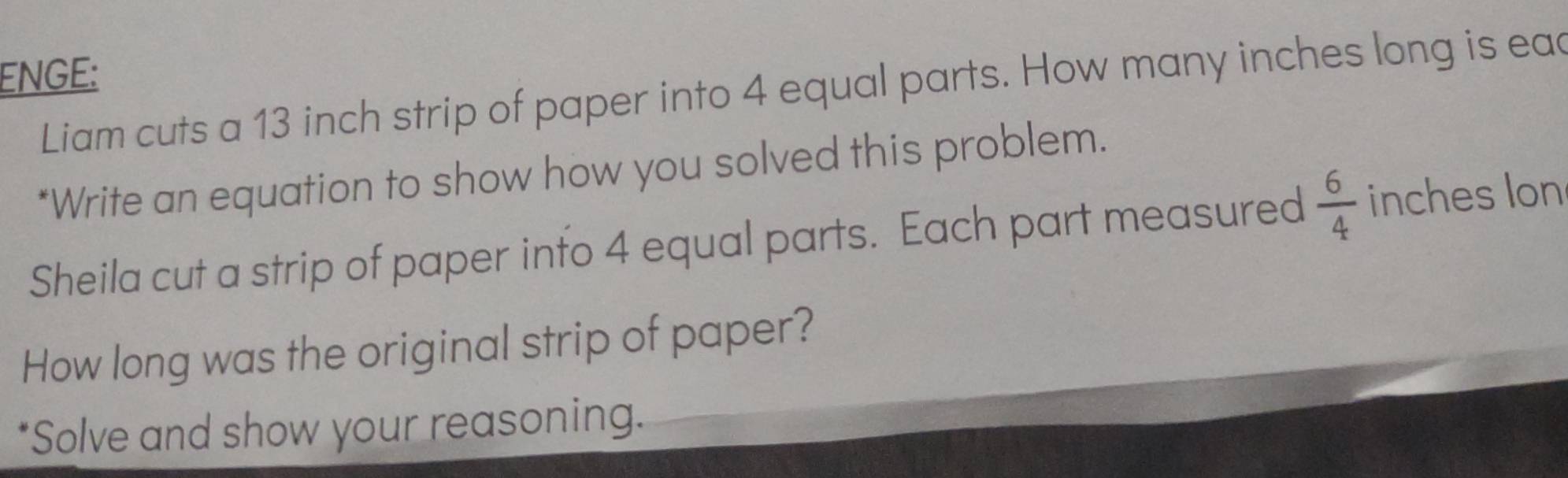 ENGE: 
Liam cuts a 13 inch strip of paper into 4 equal parts. How many inches long is ead 
*Write an equation to show how you solved this problem. 
Sheila cut a strip of paper into 4 equal parts. Each part measured  6/4  inches lon 
How long was the original strip of paper? 
*Solve and show your reasoning.