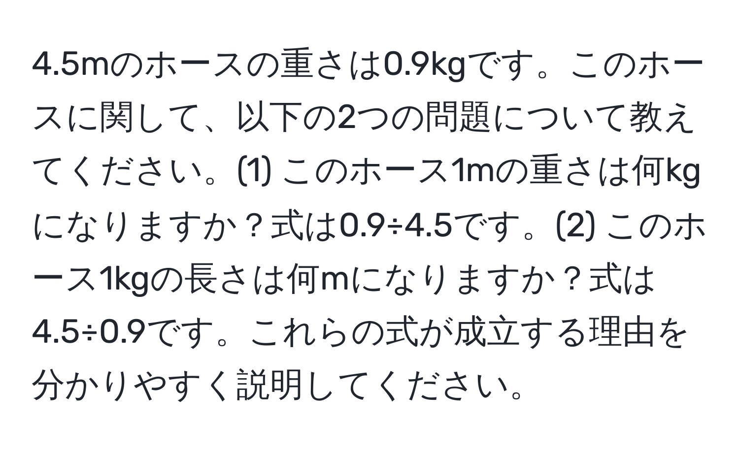 4.5mのホースの重さは0.9kgです。このホースに関して、以下の2つの問題について教えてください。(1) このホース1mの重さは何kgになりますか？式は0.9÷4.5です。(2) このホース1kgの長さは何mになりますか？式は4.5÷0.9です。これらの式が成立する理由を分かりやすく説明してください。