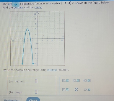 The gra a quadratic function with vertex (-4,4) is shown in the figure below. 
Find the nomain and the range 
Write the domain and range using interval notation 
(a) domain: □ (□ ,□ ) [□ ,□ ] (□ ,□ ]
(b) range: □ [□ ,□ ) U□
Explanation Cherk