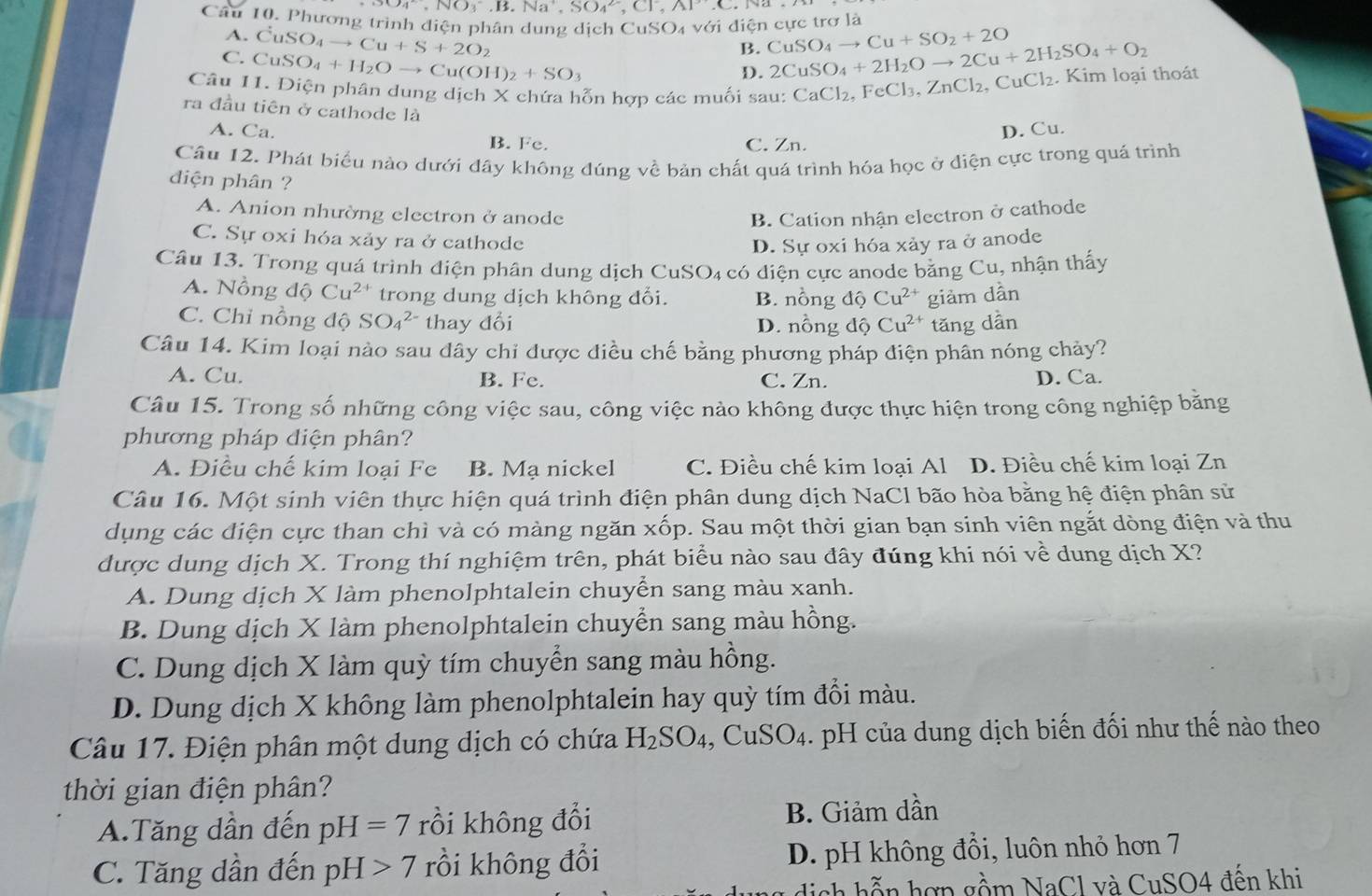 3O_4^((2-),NO_3^-,B.Na^+),SO_4^((2-),Cl^-),AP'(
Câu 10. Phương trình điện phân dung dịch CuSO4 với diện cực trơ là
A. CuSO_4to Cu+S+2O_2 CuSO_4to Cu+SO_2+2O
B.
C. CuSO_4+H_2Oto Cu(OH)_2+SO_3 2CuSO_4+2H_2Oto 2Cu+2H_2SO_4+O_2
D.
Câu 11. Điện phân dung dịch X chứa hỗn hợp các muối sau: CaCl_2,FeCl_3,ZnCl_2,Cu Cl₂. Kim loại thoát
ra đầu tiên ở cathode là
A. Ca. B. Fe.
C. Zn. D. Cu.
Cầu 12. Phát biểu nào dưới đây không đúng về bản chất quá trình hóa học ở điện cực trong quá trình
diện phân ?
A. Anion nhường electron ở anode
B. Cation nhận electron ở cathode
C. Sự oxi hóa xảy ra ở cathode D. Sự oxi hóa xảy ra ở anode
Câu 13. Trong quá trình điện phân dung dịch CuSO₄ có điện cực anode bằng Cu, nhận thấy
A. Nồng độ Cu^(2+) trong dung dịch không đổi. B. nồng độ Cu^(2+) giàm dần
C. Chỉ nồng độ SO_4^((2-) thay đổi D. nồng độ Cu^2+) tăng dẫn
Câu 14. Kim loại nào sau dây chỉ được điều chế bằng phương pháp điện phân nóng chảy?
A. Cu. B. Fe. C. Zn. D. Ca.
Câu 15. Trong số những công việc sau, công việc nào không được thực hiện trong công nghiệp bằng
phương pháp diện phân?
A. Điều chế kim loại Fe B. Mạ nickel C. Điều chế kim loại Al D. Điều chế kim loại Zn
Câu 16. Một sinh viên thực hiện quá trình điện phân dung dịch NaCl bão hòa bằng hệ điện phân sử
dụng các điện cực than chì và có màng ngăn xốp. Sau một thời gian bạn sinh viên ngắt dòng điện và thu
được dung dịch X. Trong thí nghiệm trên, phát biểu nào sau đây đúng khi nói về dung dịch X?
A. Dung dịch X làm phenolphtalein chuyển sang màu xanh.
B. Dung dịch X làm phenolphtalein chuyển sang màu hồng.
C. Dung dịch X làm quỳ tím chuyển sang màu hồng.
D. Dung dịch X không làm phenolphtalein hay quỳ tím đổi màu.
Câu 17. Điện phân một dung dịch có chứa H_2SO_4,CuSO_4.. pH của dung dịch biến đối như thế nào theo
thời gian điện phân?
A.Tăng dân đến pH=7 rồi không đổi B. Giảm dần
C. Tăng dần đến pH>7 rồi không đổi D. pH không đổi, luôn nhỏ hơn 7
ch hễn hợp gồm NaCl và CuSO4 đến khi