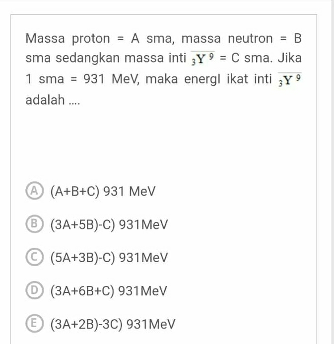 Massa proton =A Sr ma, massa neutron =B
sma sedangkan massa inti overline _3Y^9=C sma. Jika
sma=931 MeV, maka energl ikat inti overline _3Y^9
adalah ....
A (A+B+C)931 MeV
B (3A+5B)-C)931MeV
6 (5A+3B)-C)931MeV
(3A+6B+C)931MeV
E (3A+2B)-3C)931MeV