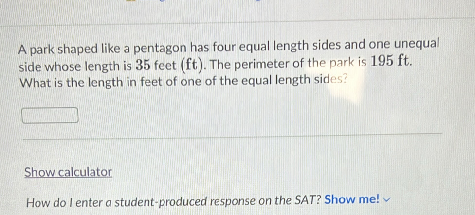 A park shaped like a pentagon has four equal length sides and one unequal 
side whose length is 35 feet (ft). The perimeter of the park is 195 ft. 
What is the length in feet of one of the equal length sides? 
Show calculator 
How do I enter a student-produced response on the SAT? Show me!