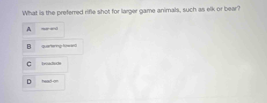 What is the preferred rifle shot for larger game animals, such as elk or bear?
A rear end
B quartening-toward
C broadside
D head-on