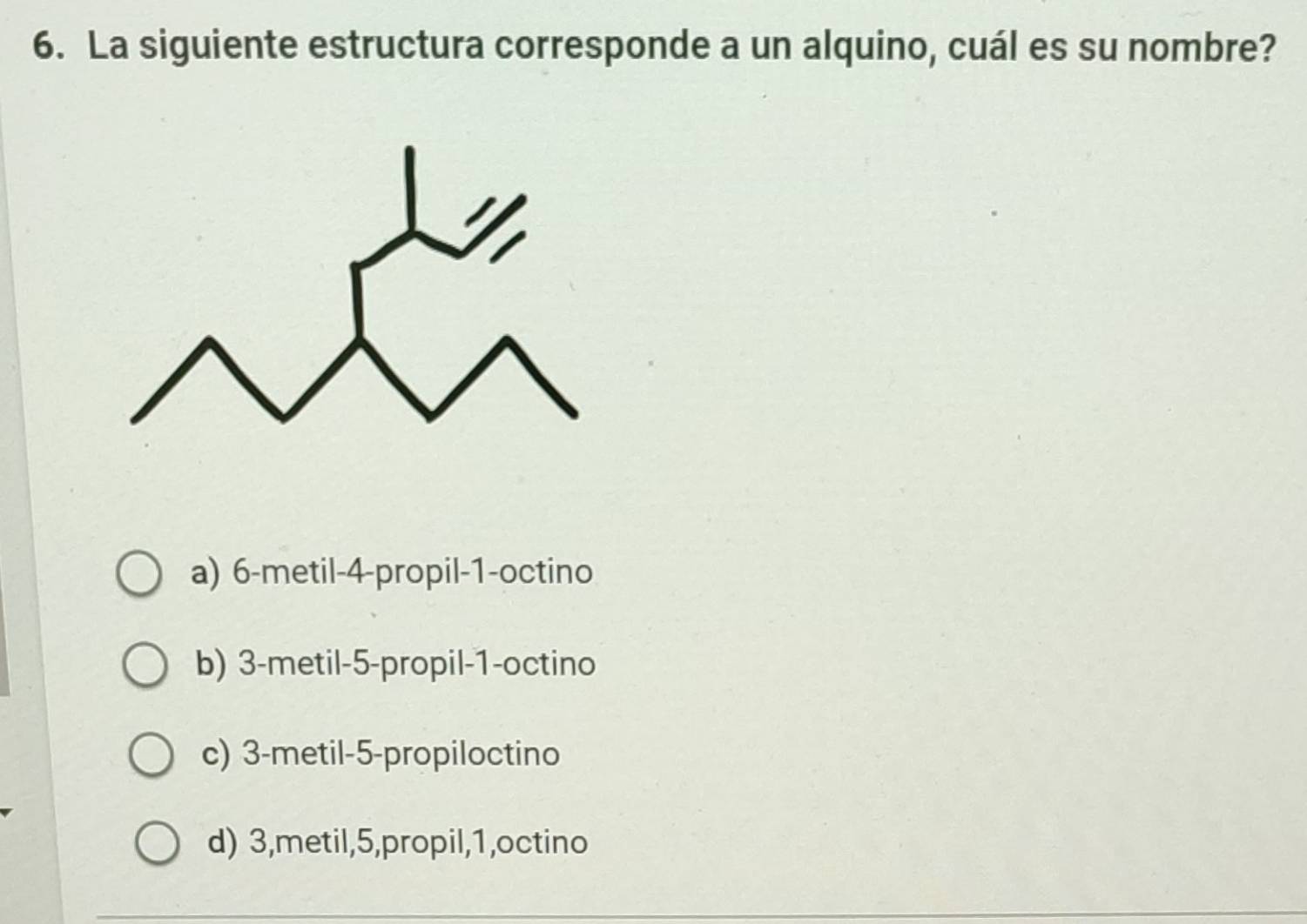 La siguiente estructura corresponde a un alquino, cuál es su nombre?
a) 6 -metil -4 -propil -1 -octino
b) 3 -metil -5 -propil -1 -octino
c) 3 -metil -5 -propiloctino
d) 3,metil, 5,propil, 1,octino