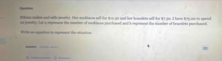 Queation 
Mikesa makes and sells jewetry. Her necklaces sell for $12.50 and her bracelets sell for $7.50. I have $75.00 to spend 
on jewelry. Let a represent the number of necklaces purchased and b represent the number of bracelets purchased. 
Write an equation to represent the situation. 
Anawes e o 5
t' 1ck Sishartiues