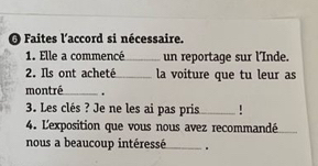 Faites l'accord si nécessaire. 
1. Elle a commencé_ un reportaqe sur l'Inde. 
2. Ils ont acheté_ la voiture que tu leur as 
montré_ . 
3. Les clés ? Je ne les ai pas pris _! 
4. Lexposition que vous nous avez recommandé_ 
nous a beaucoup intéressé_ .