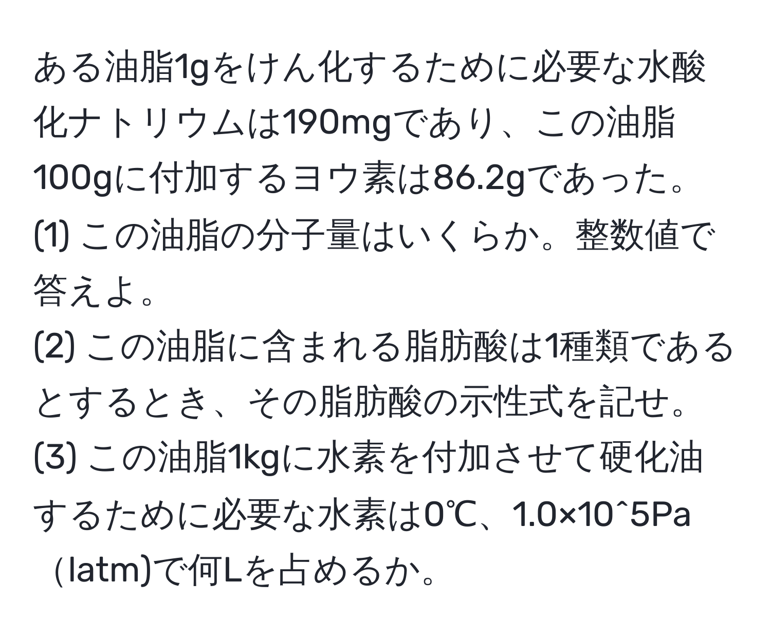 ある油脂1gをけん化するために必要な水酸化ナトリウムは190mgであり、この油脂100gに付加するヨウ素は86.2gであった。  
(1) この油脂の分子量はいくらか。整数値で答えよ。  
(2) この油脂に含まれる脂肪酸は1種類であるとするとき、その脂肪酸の示性式を記せ。  
(3) この油脂1kgに水素を付加させて硬化油するために必要な水素は0℃、1.0×10^5Palatm)で何Lを占めるか。