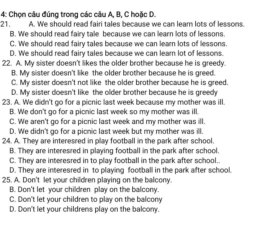 4: Chọn câu đúng trong các câu A, B, C hoặc D.
21. A. We should read fairi tales because we can learn lots of lessons.
B. We should read fairy tale because we can learn lots of lessons.
C. We should read fairy tales because we can learn lots of lessons.
D. We should read fairy tales because we can learn lot of lessons.
22. A. My sister doesn’t likes the older brother because he is greedy.
B. My sister doesn’t like the older brother because he is greed.
C. My sister doesn’t not like the older brother because he is greed.
D. My sister doesn’t like the older brother because he is greedy
23. A. We didn’t go for a picnic last week because my mother was ill.
B. We don’t go for a picnic last week so my mother was ill.
C. We aren’t go for a picnic last week and my mother was ill.
D. We didn’t go for a picnic last week but my mother was ill.
24. A. They are interesred in play football in the park after school.
B. They are interesred in playing football in the park after school.
C. They are interesred in to play football in the park after school..
D. They are interesred in to playing football in the park after school.
25. A. Don't let your children playing on the balcony.
B. Don't let your children play on the balcony.
C. Don't let your children to play on the balcony
D. Don't let your childrens play on the balcony.