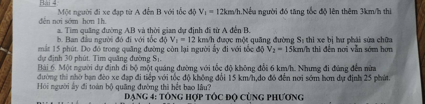 Một người đi xe đạp từ A đến B với tốc độ V_1=12km/h 1.Nếu người đó tăng tốc độ lên thêm 3km/h thì 
đến nơi sớm hơn 1h. 
a. Tìm quãng đường AB và thời gian dự định đi từ A đến B. 
b. Ban đầu người đó đi với tốc độ V_1=12km/h được một quãng đường S_1 thì xe bị hư phải sửa chữa 
mất 15 phút. Do đó trong quãng đường còn lại người ấy đi với tốc độ V_2=15km/h thì đến nơi vẫn sớm hơn 
dự định 30 phút. Tìm quãng đường S_1. 
Bài 6. Một người dự định đi bộ một quáng đường với tốc độ không đổi 6 km/h. Nhưng đi đúng đến nửa 
đường thì nhờ bạn đèo xe đạp đi tiếp với tốc độ không đổi 15 km/h,do đó đến nơi sớm hơn dự định 25 phút. 
Hồi người ấy đi toàn bộ quãng đường thì hết bao lâu? 
DẠNG 4: TỐNG HợP TỐC ĐỌ CỦNG PHƯơNG