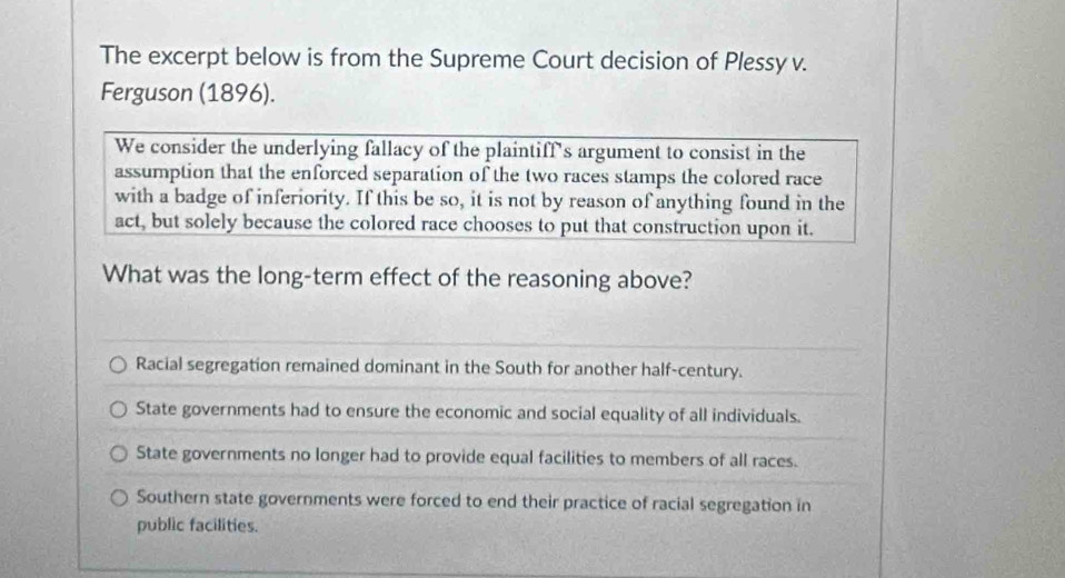 The excerpt below is from the Supreme Court decision of Plessy v.
Ferguson (1896).
We consider the underlying fallacy of the plaintiff's argument to consist in the
assumption that the enforced separation of the two races stamps the colored race
with a badge of inferiority. If this be so, it is not by reason of anything found in the
act, but solely because the colored race chooses to put that construction upon it.
What was the long-term effect of the reasoning above?
Racial segregation remained dominant in the South for another half-century.
State governments had to ensure the economic and social equality of all individuals.
State governments no longer had to provide equal facilities to members of all races.
Southern state governments were forced to end their practice of racial segregation in
public facilities.