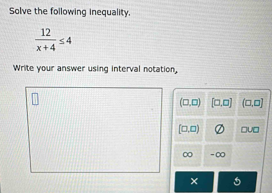 Solve the following inequality.
 12/x+4 ≤ 4
Write your answer using interval notation,
(□ ,□ ) [□ ,□ ] (□ ,□ ]
[□ ,□ )
□ U□
∞ - ∞
X