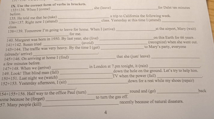 Use the correct form of verbs in brackets.
133+134. When I (come) _, she (leave) _for Dalat ten minutes
before. 
135. He told me that he (take) _a trip to California the following week.
136+137. Right now I (attend) _class. Yesterday at this time I (attend)_ 
class.
13 a+1 139. Tomorrow I’m going to leave for home. When I (arrive) _at the airport, Mary (wait) 
_ 
for me. 
140. Margaret was born in 1950. By last year, she (live) _on this Earth for 66 years.
141+142. Susan tried _(avoid) _(recognize) when she went out.
143+144. The traffic was very heavy. By the time I (get) _to Mary's party, everyone 
(already/ arrive)_ 、
145/ 146. On arriving at home I (find) _that she (just/ leave)_ 
a few minutes before.
147+148. When we (arrive) _in London at 7.pm tonight, it (rain)_ 
149. Look! That blind man (fall) _down the hole on the ground. Let’s try to help him.
150+151. Last night we (watch) _TV when the power (fail)_
152+153. Yesterday afternoon, I (sit) _down for a rest while my shoes (repair) 
_
54+155+156. Half way to the office Paul (turn) _round and (go)_ 
back 
nome because he (forget) _to turn the gas off. 
57. Many people (kill) _recently because of natural disasters. 
4