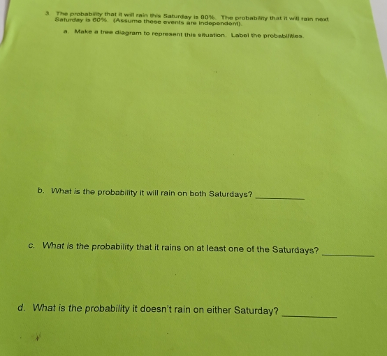 The probability that it will rain this Saturday is 80%. The probability that it will rain next 
Saturday is 60%. (Assume these events are independent) 
a. Make a tree diagram to represent this situation. Label the probabilities. 
b. What is the probability it will rain on both Saturdays? 
_ 
c. What is the probability that it rains on at least one of the Saturdays? 
_ 
d. What is the probability it doesn't rain on either Saturday?_
