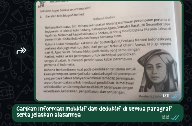 Lakukan tugas berikut secara mandiri! 
1. Bacalah teks biografi berikut. 
Rohana Kudus 
Rohana Kudus atau Sitti Rohana merupakan seorang wartawan perempuan pertama di 
Indonesia. Ia lahir di Koto Gadang, Kabupaten Agam, Sumatra Barat, 20 Desember 1884. 
Ayahnya, Mohamad Rasjad Maharadja Soetan, seorang Hoofd Djaksa (Kepala Jaksa) di 
pemerintah Hindia Belanda dan ibunya bernama Kiam. 
Rohana Kudus merupakan kakak tiri dari Soetan Sjahrir, Perdana Menteri Indonesia yang 
pertama dan juga mak tuo (bibi) dari penyair terkenal Chairil Anwar. Ia juga sepupu 
dari H. Agus Salim. Rohana hidup pada waktu yang sama deng 
Kartini, ketika akses perempuan untuk mendapat pendidikan 
sangat dibatasi. la menjadi pendiri surat kabar perempuan 
pertama di Indonesia. 
Rohana berkomitmen kuat pada pendidikan terutama untuk 
kaum perempuan. Ia menjadi salah satu dari segelintir perempuan 
yang percaya bahwa adanya diskriminasi terhadap perempuan, 
seperti kesempatan untuk mendapat pendidikan. Ia melawan 
ketidakadilan untuk mengubah nasib kaum perempuan dengan 
kecerdasan, keberanian, pengorbanan, dan perjuangan. 
Gambar 2.2 Rohan[2.1 
Carikan informasi induktif dan deduktif di semua paragraf 
serta jelaskan alasannya 12.12