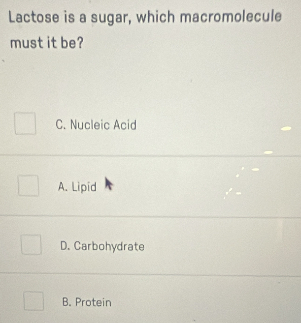 Lactose is a sugar, which macromolecule
must it be?
C. Nucleic Acid
A. Lipid
D. Carbohydrate
B. Protein