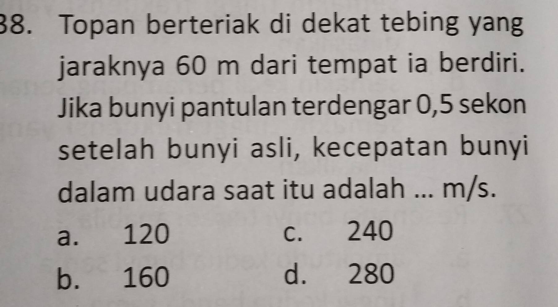 Topan berteriak di dekat tebing yang
jaraknya 60 m dari tempat ia berdiri.
Jika bunyi pantulan terdengar 0, 5 sekon
setelah bunyi asli, kecepatan bunyi
dalam udara saat itu adalah ... m/s.
a. 120 c. 240
b. 160 d. 280