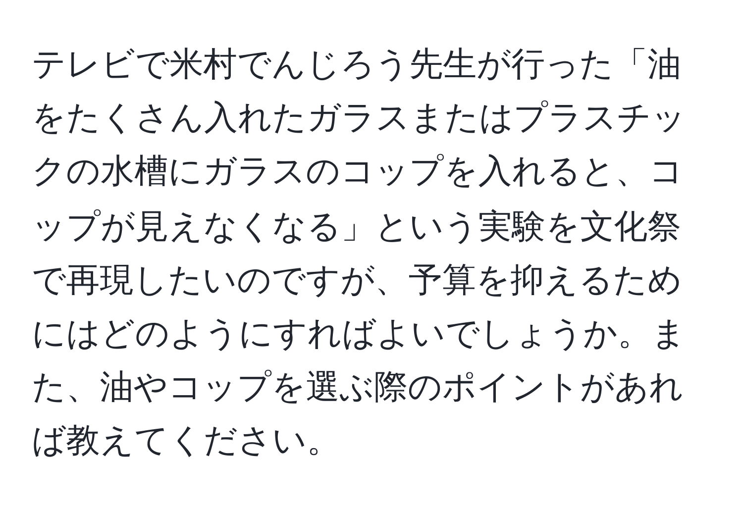 テレビで米村でんじろう先生が行った「油をたくさん入れたガラスまたはプラスチックの水槽にガラスのコップを入れると、コップが見えなくなる」という実験を文化祭で再現したいのですが、予算を抑えるためにはどのようにすればよいでしょうか。また、油やコップを選ぶ際のポイントがあれば教えてください。