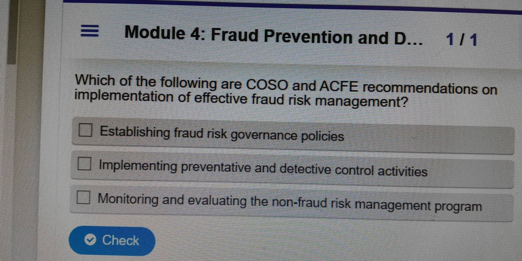 Module 4: Fraud Prevention and D... 1 / 1
Which of the following are COSO and ACFE recommendations on
implementation of effective fraud risk management?
Establishing fraud risk governance policies
Implementing preventative and detective control activities
Monitoring and evaluating the non-fraud risk management program
Check