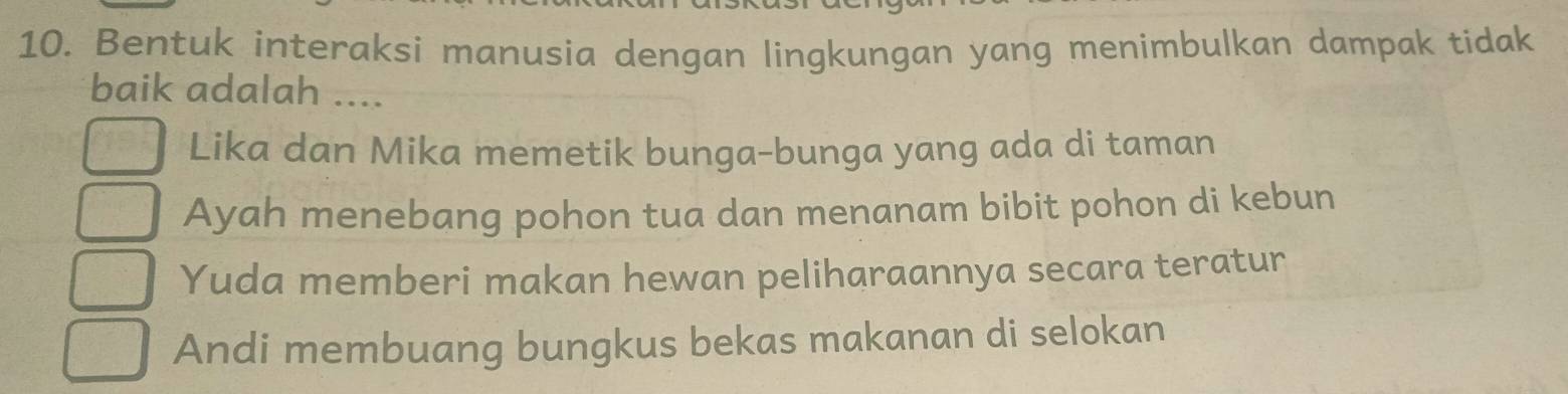 Bentuk interaksi manusia dengan lingkungan yang menimbulkan dampak tidak
baik adalah ....
Lika dan Mika memetik bunga-bunga yang ada di taman
Ayah menebang pohon tua dan menanam bibit pohon di kebun
Yuda memberi makan hewan peliharaannya secara teratur
Andi membuang bungkus bekas makanan di selokan